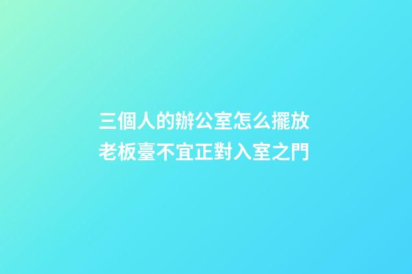 三個人的辦公室怎么擺放 老板臺不宜正對入室之門